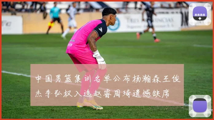 中国男篮集训名单公布杨瀚森王俊杰李弘权入选赵睿周琦遗憾缺席