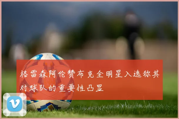 格雷森阿伦赞布克全明星入选称其对球队的重要性凸显