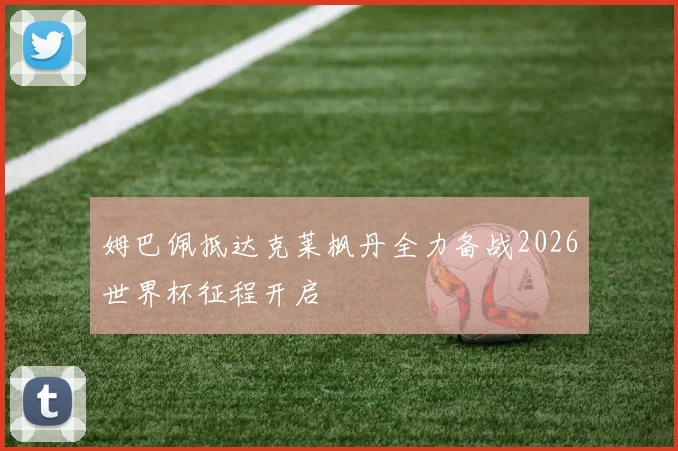 姆巴佩抵达克莱枫丹全力备战2026世界杯征程开启