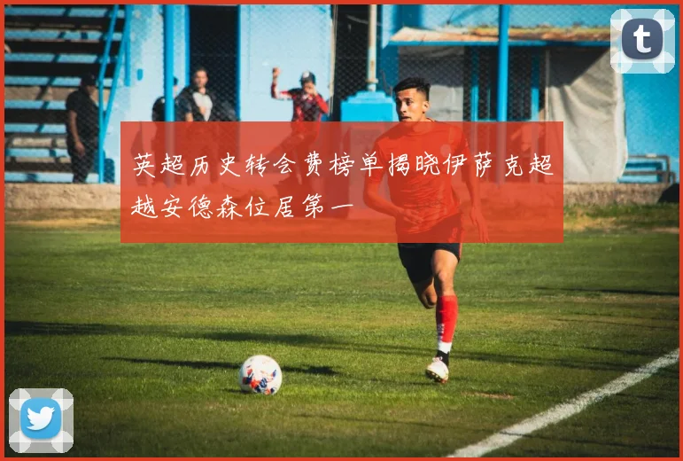 英超历史转会费榜单揭晓伊萨克超越安德森位居第一