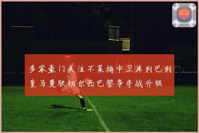 多家豪门关注不莱梅中卫库利巴利皇马曼联切尔西巴黎争夺战升级
