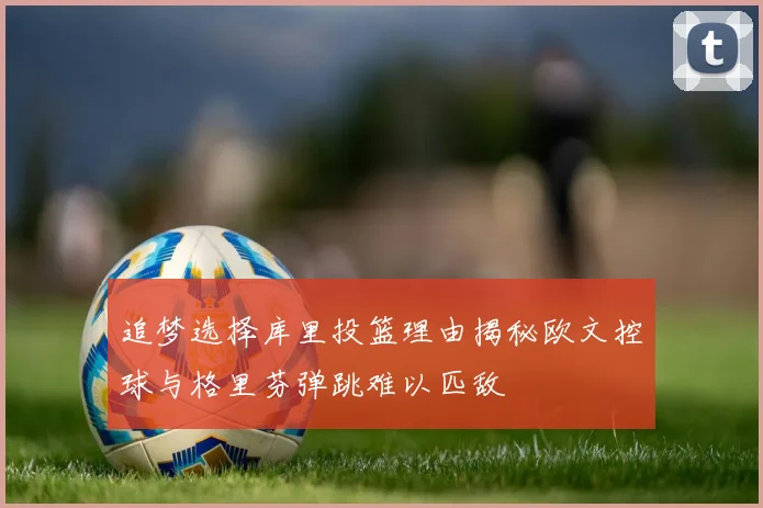 追梦选择库里投篮理由揭秘欧文控球与格里芬弹跳难以匹敌