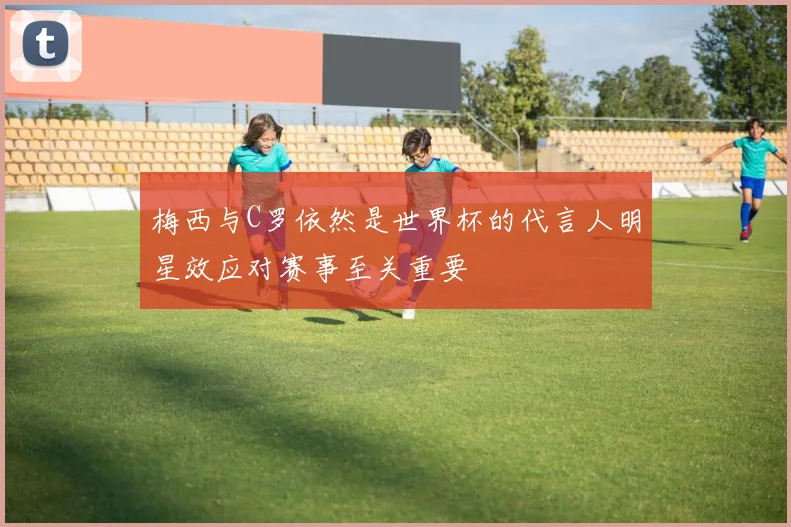梅西与C罗依然是世界杯的代言人明星效应对赛事至关重要