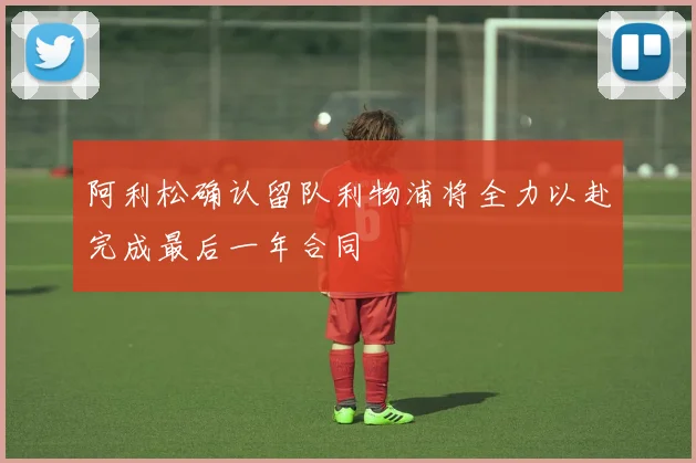 阿利松确认留队利物浦将全力以赴完成最后一年合同