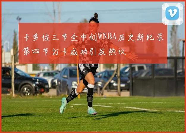 卡多佐三节全中创WNBA历史新纪录第四节打卡成功引发热议
