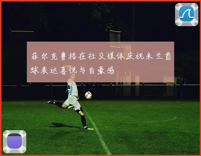 菲尔克鲁格在社交媒体庆祝米兰首球表达喜悦与自豪感