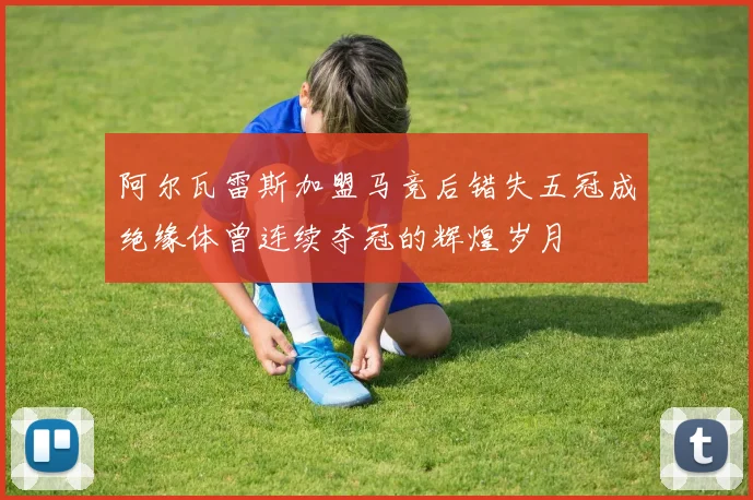 阿尔瓦雷斯加盟马竞后错失五冠成绝缘体曾连续夺冠的辉煌岁月