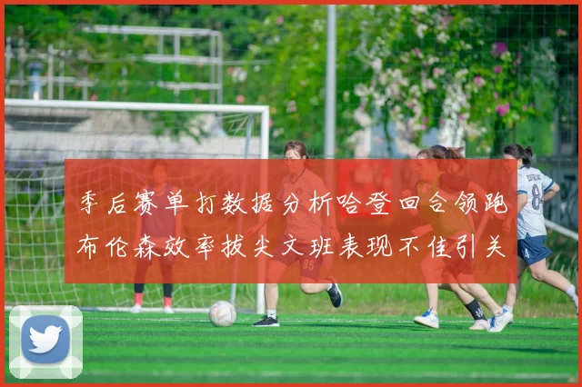 季后赛单打数据分析哈登回合领跑布伦森效率拔尖文班表现不佳引关注