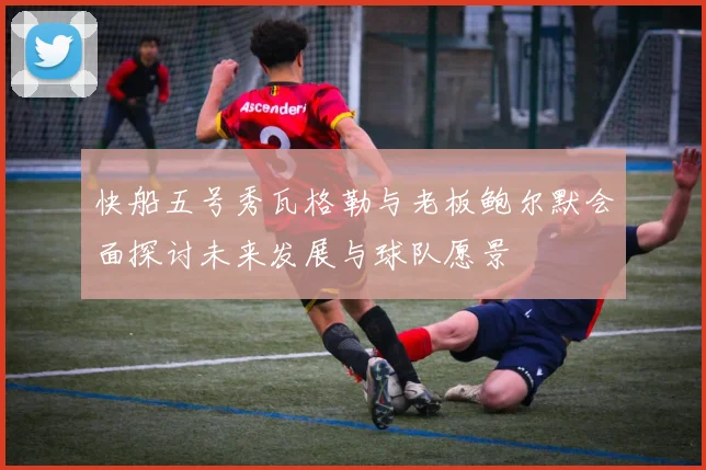 快船五号秀瓦格勒与老板鲍尔默会面探讨未来发展与球队愿景