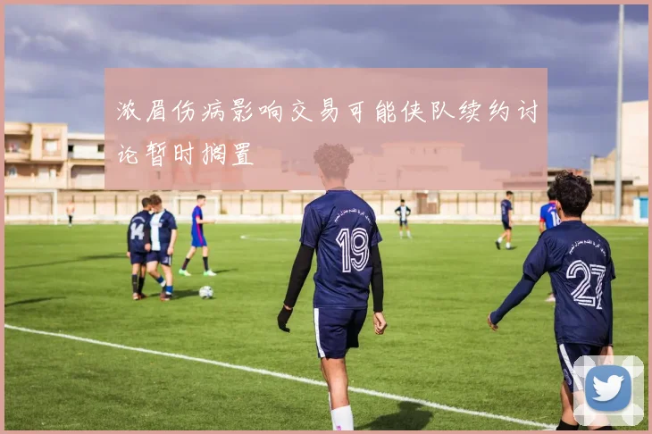 浓眉伤病影响交易可能侠队续约讨论暂时搁置