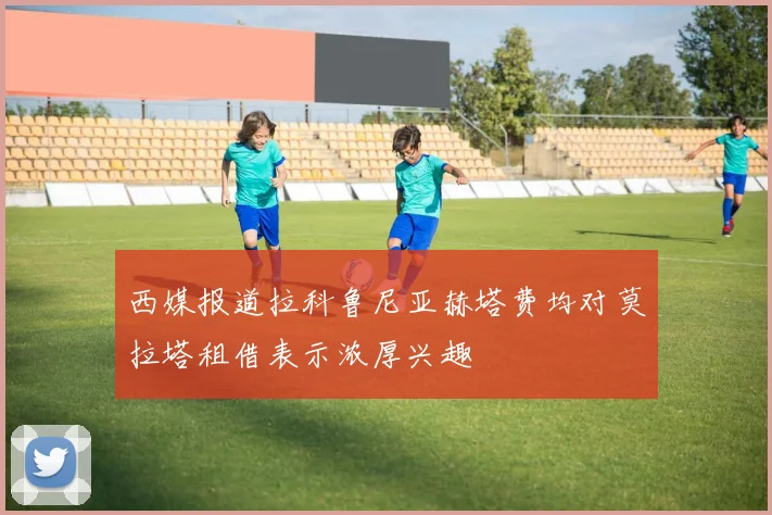 西媒报道拉科鲁尼亚赫塔费均对莫拉塔租借表示浓厚兴趣