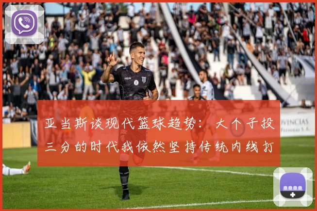 亚当斯谈现代篮球趋势：大个子投三分的时代我依然坚持传统内线打法