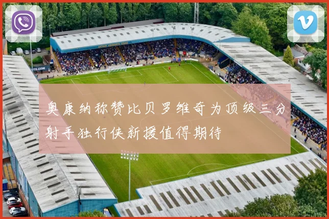 奥康纳称赞比贝罗维奇为顶级三分射手独行侠新援值得期待