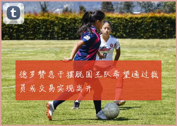 德罗赞急于摆脱国王队希望通过裁员或交易实现离开