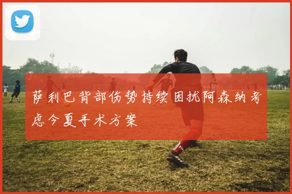 萨利巴背部伤势持续困扰阿森纳考虑今夏手术方案