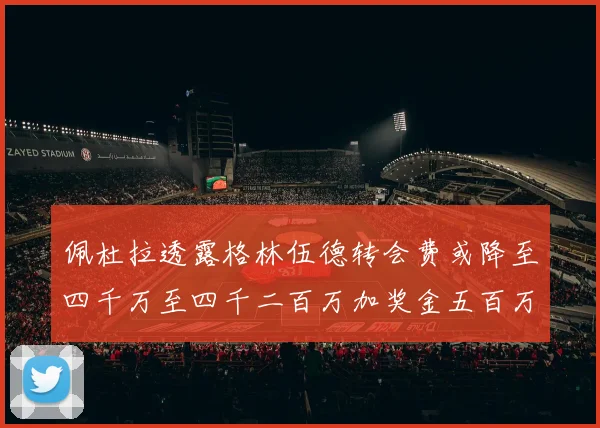 佩杜拉透露格林伍德转会费或降至四千万至四千二百万加奖金五百万至六百万